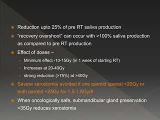 Reduction upto 25% of pre RT saliva production
 “recovery overshoot” can occur with >100% saliva production
as compared to pre RT production
 Effect of doses –
› Minimum effect -10-15Gy (in 1 week of starting RT)
› Increases at 20-40Gy
› strong reduction (>75%) at >40Gy
 Severe xerostomia avoided if one parotid spared <20Gy or
both parotid <25Gy for 1.5-1.8Gy/#
 When oncologically safe, submandibular gland preservation
<35Gy reduces xerostomia
 