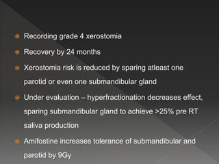  Recording grade 4 xerostomia
 Recovery by 24 months
 Xerostomia risk is reduced by sparing atleast one
parotid or even one submandibular gland
 Under evaluation – hyperfractionation decreases effect,
sparing submandibular gland to achieve >25% pre RT
saliva production
 Amifostine increases tolerance of submandibular and
parotid by 9Gy
 
