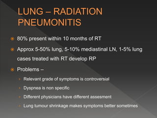  80% present within 10 months of RT
 Approx 5-50% lung, 5-10% mediastinal LN, 1-5% lung
cases treated with RT develop RP
 Problems –
› Relevant grade of symptoms is controversial
› Dyspnea is non specific
› Different physicians have different assesment
› Lung tumour shrinkage makes symptoms better sometimes
 