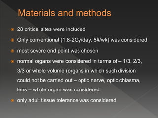 28 critical sites were included
 Only conventional (1.8-2Gy/day, 5#/wk) was considered
 most severe end point was chosen
 normal organs were considered in terms of – 1/3, 2/3,
3/3 or whole volume (organs in which such division
could not be carried out – optic nerve, optic chiasma,
lens – whole organ was considered
 only adult tissue tolerance was considered
 