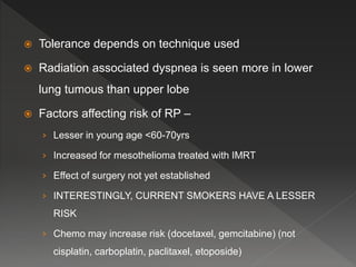  Tolerance depends on technique used
 Radiation associated dyspnea is seen more in lower
lung tumous than upper lobe
 Factors affecting risk of RP –
› Lesser in young age <60-70yrs
› Increased for mesothelioma treated with IMRT
› Effect of surgery not yet established
› INTERESTINGLY, CURRENT SMOKERS HAVE A LESSER
RISK
› Chemo may increase risk (docetaxel, gemcitabine) (not
cisplatin, carboplatin, paclitaxel, etoposide)
 