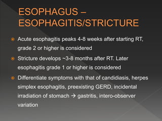  Acute esophagitis peaks 4-8 weeks after starting RT,
grade 2 or higher is considered
 Stricture develops ~3-8 months after RT. Later
esophagitis grade 1 or higher is considered
 Differentiate symptoms with that of candidiasis, herpes
simplex esophagitis, preexisting GERD, incidental
irradiation of stomach  gastritis, intero-observer
variation
 