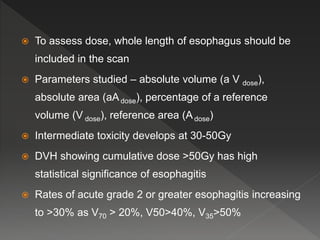  To assess dose, whole length of esophagus should be
included in the scan
 Parameters studied – absolute volume (a V dose),
absolute area (aAdose), percentage of a reference
volume (V dose), reference area (Adose)
 Intermediate toxicity develops at 30-50Gy
 DVH showing cumulative dose >50Gy has high
statistical significance of esophagitis
 Rates of acute grade 2 or greater esophagitis increasing
to >30% as V70 > 20%, V50>40%, V35>50%
 