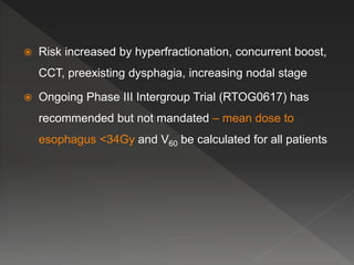  Risk increased by hyperfractionation, concurrent boost,
CCT, preexisting dysphagia, increasing nodal stage
 Ongoing Phase III Intergroup Trial (RTOG0617) has
recommended but not mandated – mean dose to
esophagus <34Gy and V60 be calculated for all patients
 