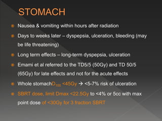  Nausea & vomiting within hours after radiation
 Days to weeks later – dyspepsia, ulceration, bleeding (may
be life threatening)
 Long term effects – long-term dyspepsia, ulceration
 Emami et al referred to the TD5/5 (50Gy) and TD 50/5
(65Gy) for late effects and not for the acute effects
 Whole stomachD100 <45Gy  <5-7% risk of ulceration
 SBRT dose, limit Dmax <22.5Gy to <4% or 5cc with max
point dose of <30Gy for 3 fraction SBRT
 