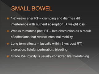  1-2 weeks after RT – cramping and diarrhea d/t
interference with nutrient absorption  weight loss
 Weeks to months post RT – late obstruction as a result
of adhesions that restrict intestinal mobility
 Long term effects – (usually within 3 yrs post RT)
ulceration, fistula, perforation, bleeding
 Grade 2-4 toxicity is usually considred life threatening
 