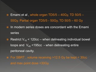  Emami et al , whole organ TD5/5 – 40Gy, TD 50/5 –
55Gy. Partial organ TD5/5 - 50Gy, TD 50/5 – 60 Gy
 In modern series doses are concordant with the Emami
series
 Restrict V15 < 120cc – when delineating individual bowel
loops and V45 <195cc - when delineating entire
peritoneal cavity.
 For SBRT , volume receiving >12.5 Gy be kept < 30cc
and max point dose <30Gy
 