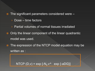  The significant parameters considered were –
› Dose – time factors
› Partial volumes of normal tissues irradiated
 Only the linear component of the linear quadrantic
model was used.
 The expression of the NTCP model equation may be
written as :
NTCP (D,v) = exp [-N0 v-k exp {-aDG}]
 
