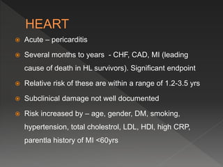  Acute – pericarditis
 Several months to years - CHF, CAD, MI (leading
cause of death in HL survivors). Significant endpoint
 Relative risk of these are within a range of 1.2-3.5 yrs
 Subclinical damage not well documented
 Risk increased by – age, gender, DM, smoking,
hypertension, total cholestrol, LDL, HDl, high CRP,
parentla history of MI <60yrs
 