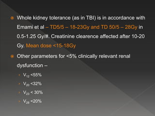  Whole kidney tolerance (as in TBI) is in accordance with
Emami et al – TD5/5 – 18-23Gy and TD 50/5 – 28Gy in
0.5-1.25 Gy/#. Creatinine clearence affected after 10-20
Gy. Mean dose <15-18Gy
 Other parameters for <5% clinically relevant renal
dysfunction –
› V12 <55%
› V20 <32%
› V23 < 30%
› V28 <20%
 