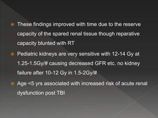  These findings improved with time due to the reserve
capacity of the spared renal tissue though reparative
capacity blunted with RT
 Pediatric kidneys are very sensitive with 12-14 Gy at
1.25-1.5Gy/# causing decreased GFR etc. no kidney
failure after 10-12 Gy in 1.5-2Gy/#
 Age <5 yrs associated with increased risk of acute renal
dysfunction post TBI
 