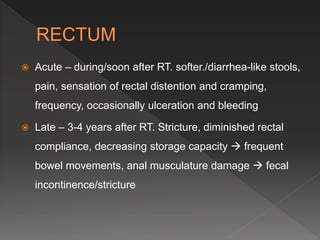  Acute – during/soon after RT. softer./diarrhea-like stools,
pain, sensation of rectal distention and cramping,
frequency, occasionally ulceration and bleeding
 Late – 3-4 years after RT. Stricture, diminished rectal
compliance, decreasing storage capacity  frequent
bowel movements, anal musculature damage  fecal
incontinence/stricture
 
