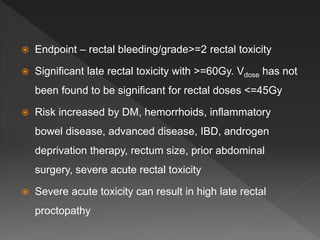  Endpoint – rectal bleeding/grade>=2 rectal toxicity
 Significant late rectal toxicity with >=60Gy. Vdose has not
been found to be significant for rectal doses <=45Gy
 Risk increased by DM, hemorrhoids, inflammatory
bowel disease, advanced disease, IBD, androgen
deprivation therapy, rectum size, prior abdominal
surgery, severe acute rectal toxicity
 Severe acute toxicity can result in high late rectal
proctopathy
 