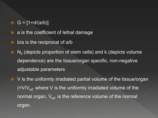  G = [1+d/(a/b)]
 a is the coefficient of lethal damage
 b/a is the reciprocal of a/b
 N0 (depicts proportion of stem cells) and k (depicts volume
dependence) are the tissue/organ specific, non-negative
adjustable parameters
 V is the uniformly irradiated partial volume of the tissue/organ
(=V/Vref where V is the uniformly irradiated volume of the
normal organ, Vref is the reference volume of the normal
organ.
 