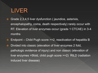  Grade 2,3,4,5 liver dysfunction ( jaundice, asterixis,
encephalopathy, coma, death respectively) rarely occur with
RT. Elevation of liver enzymes occur (grade 1 CTCAE) in 3-4
months
 Endpoint – Child Pugh score >=2, reactivation of hepatitis B
 Divided into classic (elevation of liver enzymes 2 fold,
pathologic evidence of injury) and non classic (elevation of
liver enzymes >5fold, child pugh score >=2) RILD (radiation
induced liver disease)
 