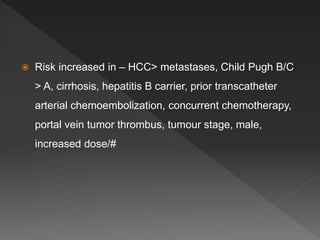  Risk increased in – HCC> metastases, Child Pugh B/C
> A, cirrhosis, hepatitis B carrier, prior transcatheter
arterial chemoembolization, concurrent chemotherapy,
portal vein tumor thrombus, tumour stage, male,
increased dose/#
 