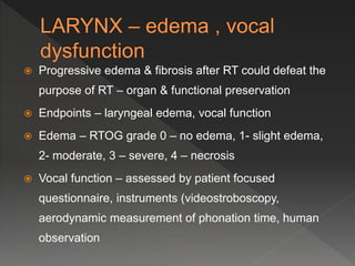  Progressive edema & fibrosis after RT could defeat the
purpose of RT – organ & functional preservation
 Endpoints – laryngeal edema, vocal function
 Edema – RTOG grade 0 – no edema, 1- slight edema,
2- moderate, 3 – severe, 4 – necrosis
 Vocal function – assessed by patient focused
questionnaire, instruments (videostroboscopy,
aerodynamic measurement of phonation time, human
observation
 