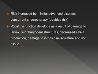  Risk increased by – initial advanced disease,
concurrent chemotherapy (doubles risk)
 Vocal dysfunction develops as a result of damage to
larynx, supralaryngeal structures, decreased saliva
production, damage to intrinsic musculature and soft
tissue
 
