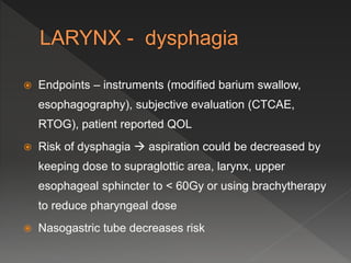  Endpoints – instruments (modified barium swallow,
esophagography), subjective evaluation (CTCAE,
RTOG), patient reported QOL
 Risk of dysphagia  aspiration could be decreased by
keeping dose to supraglottic area, larynx, upper
esophageal sphincter to < 60Gy or using brachytherapy
to reduce pharyngeal dose
 Nasogastric tube decreases risk
 
