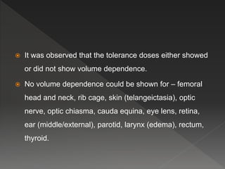  It was observed that the tolerance doses either showed
or did not show volume dependence.
 No volume dependence could be shown for – femoral
head and neck, rib cage, skin (telangeictasia), optic
nerve, optic chiasma, cauda equina, eye lens, retina,
ear (middle/external), parotid, larynx (edema), rectum,
thyroid.
 