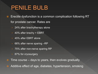  Erectile dysfunction is a common complication following RT
for prostate cancer. Rates are
› 24% after brachytherapy alone
› 40% after brachy + EBRT
› 45% after EBRT alone
› 66% after nerve sparing –RP
› 75% after non-nerve sparing RP
› 87% for cryosurgery
 Time course – days to years, then evolves gradually
 Additive effect of age, diabetes, hypertension, smoking
 