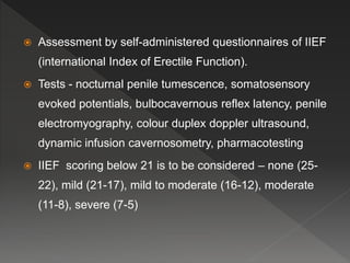  Assessment by self-administered questionnaires of IIEF
(international Index of Erectile Function).
 Tests - nocturnal penile tumescence, somatosensory
evoked potentials, bulbocavernous reflex latency, penile
electromyography, colour duplex doppler ultrasound,
dynamic infusion cavernosometry, pharmacotesting
 IIEF scoring below 21 is to be considered – none (25-
22), mild (21-17), mild to moderate (16-12), moderate
(11-8), severe (7-5)
 