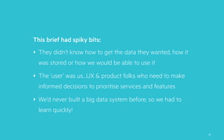 ‣ They didn’t know how to get the data they wanted, how it
was stored or how we would be able to use it
‣ The ‘user’ was us…UX & product folks who need to make
informed decisions to prioritise services and features
‣ We’d never built a big data system before, so we had to
learn quickly!
This brief had spiky bits:
15
 