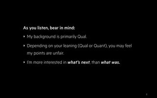 ‣ My background is primarily Qual.
‣ Depending on your leaning (Qual or Quant), you may feel
my points are unfair.
‣ I’m more interested in what’s next, than what was.
As you listen, bear in mind:
2
 