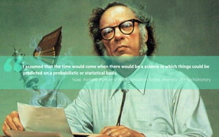 3
“I assumed that the time would come when there would be a science in which things could be
predicted on a probabilistic or statistical basis.
Isaac Asimov, Author of the Foundation Series, inventor of Psychohistory
 