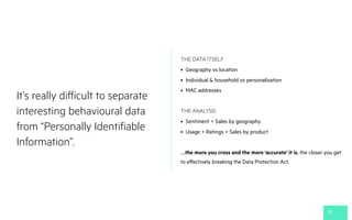 It’s really difficult to separate
interesting behavioural data
from “Personally Identifiable
Information”.
30
THE DATA ITSELF
• Geography vs location
• Individual & household vs personalisation
• MAC addresses
THE ANALYSIS
• Sentiment + Sales by geography
• Usage + Ratings + Sales by product
….the more you cross and the more ‘accurate’ it is, the closer you get
to effectively breaking the Data Protection Act.
 