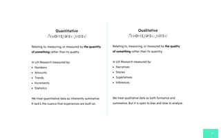 Quantitative
4
/ˈkwɒntɪˌtətɪv,-ˌteɪtɪv/
Relating to, measuring, or measured by the quantity
of something rather than its quality.
In UX Research measured by:
• Numbers
• Amounts
• Trends
• Increments
• Statistics
We treat quantitative data as inherently summative.
It lack’s the nuance that experiences are built on.
Qualitative
/ˈkwɒntɪˌtətɪv,-ˌteɪtɪv/
Relating to, measuring, or measured by the quality
of something rather than its quantity.
In UX Research measured by:
• Narratives
• Stories
• Superlatives
• Inferences
We treat qualitative data as both formative and
summative. But it is open to bias and slow to analyse.
 