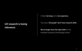 5
UX research is losing
relevance.
It takes too long and is too expensive.
Too many “UX people” don’t have research skills.
We no longer have the right skills for the
emergent business & technology context
 