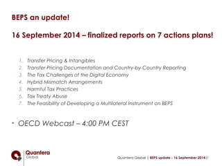 BEPS an update! 
16 September 2014 – finalized reports on 7 actions plans! 
1. Transfer Pricing & Intangibles 
2. Transfer Pricing Documentation and Country-by-Country Reporting 
3. The Tax Challenges of the Digital Economy 
4. Hybrid Mismatch Arrangements 
5. Harmful Tax Practices 
6. Tax Treaty Abuse 
7. The Feasibility of Developing a Multilateral Instrument on BEPS 
• OECD Webcast – 4:00 PM CEST 
Quantera Global | BEPS update - 16 September 2014|1 
 