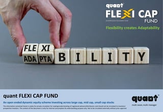 Flexibility creates Adaptability
quant FLEXI CAP FUND
An open ended dynamic equity scheme investing across large cap, mid cap, small cap stocks
The information contained herein is solely for private circulation for reading/understanding of registered advisors/distributors and should not be circulated to investors/
prospective investors. The content of the document is only for internal consumption & understanding purpose only. Not to be circulated externally without prior approval
(erstwhile quant Consumption Fund)
 