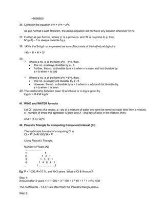 =6666600

36. Consider the equation x^n + y^n = z^n

      As per Fermat’s Last Theorem, the above equation will not have any solution whenever n>=3.

37. Further as per Fermat, where ‘p’ is a prime no. and ‘N’ is co-prime to p, then,
    N^(p-1) – 1 is always divisible by p.

38. 145 is the 3-digit no. expressed as sum of factorials of the individual digits i.e.

      145 = 1! + 4! + 5!

39.
          Where a no. is of the form a^n – b^n, then,
           • The no. is always divisible by a - b
           • Further, the no. is divisible by a + b when n is even and not divisible by
              a + b when n is odd

         Where a no. is of the form a^n + b^n, then,
          • The no. is usually not divisible by a - b
          • However, the no. is divisible by a + b when n is odd and not divisible by
              a + b when n is even
40.   The relationship between base 10 and base ‘e’ in log is given by
      log10N = 0.434 logeN


41. WINE and WATER formula

      Let Q - volume of a vessel, q - qty of a mixture of water and wine be removed each time from a mixture,
      n - number of times this operation is done and A - final qty of wine in the mixture, then,

      A/Q = (1-q / Q)^n

42. Pascal’s Triangle for computing Compound Interest (CI)

      The traditional formula for computing CI is
      CI = P*(1+R/100)^N – P

      Using Pascal’s Triangle,

      Number of Years (N)
       -------------------
       1                     1
       2                 1 2 1
       3               1 3 3 1
       4              1 4 6 4 1
      …             1 .... .... ... ... ..1

Eg: P = 1000, R=10 %, and N=3 years. What is CI & Amount?

Step 1:
Amount after 3 years = 1 * 1000 + 3 * 100 + 3 * 10 + 1 * 1 = Rs.1331

The coefficients - 1,3,3,1 are lifted from the Pascal's triangle above.

Step 2:
 