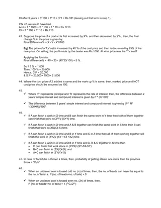 CI after 3 years = 3*100 + 3*10 + 3*1 = Rs.331 (leaving out first term in step 1)

If N =2, we would have had,
Amt = 1 * 1000 + 2 * 100 + 1 * 10 = Rs.1210
CI = 2 * 100 + 1* 10 = Rs.210

43. Suppose the price of a product is first increased by X% and then decreased by Y% , then, the final
    change % in the price is given by:
    Final Difference% = X - Y - XY/100

      Eg) The price of a T.V set is increased by 40 % of the cost price and then is decreased by 25% of the
      new price. On selling, the profit made by the dealer was Rs.1000. At what price was the T.V sold?

      Applying the formula,
      Final difference% = 40 – 25 - (40*25/100) = 5 %.

      So if 5 % = 1,000
      Then, 100 % = 20,000.
      Hence, C.P = 20,000
      & S.P = 20,000+ 1000= 21,000

44. Where the cost price of 2 articles is same and the mark up % is same, then, marked price and NOT
    cost price should be assumed as 100.

45.
       Where ‘P’ represents principal and ‘R’ represents the rate of interest, then, the difference between 2
          years’ simple interest and compound interest is given by P * (R/100)2

       The difference between 3 years’ simple interest and compound interest is given by (P * R2
          *(300+R))/1003

46.
         If A can finish a work in X time and B can finish the same work in Y time then both of them together
          can finish that work in (X*Y)/ (X+Y) time.

         If A can finish a work in X time and A & B together can finish the same work in S time then B can
          finish that work in (XS)/(X-S) time.

         If A can finish a work in X time and B in Y time and C in Z time then all of them working together will
          finish the work in (XYZ)/ (XY +YZ +XZ) time

         If A can finish a work in X time and B in Y time and A, B & C together in S time then
          • C can finish that work alone in (XYS)/ (XY-SX-SY)
          • B+C can finish in (SX)/(X-S); and
          • A+C can finish in (SY)/(Y-S)

47. In case ‘n’ faced die is thrown k times, then, probability of getting atleast one more than the previous
      throw = nC5/n5

48.
         When an unbiased coin is tossed odd no. (n) of times, then, the no. of heads can never be equal to
          the no. of tails i.e. P (no. of heads=no. of tails) = 0

       When an unbiased coin is tossed even no. (2n) of times, then,
          P (no. of heads=no. of tails) = 1-(2nCn/22n)
 