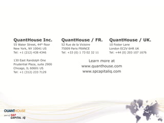 QuantHouse Inc. 
55 Water Street, 44th floor 
New York, NY 10041 US 
Tel: +1 (212) 438 4346 
130 East Randolph One 
Prudential Plaza, suite 2900 
Chicago, IL 60601 US 
Tel: +1 (312) 233 7129 
QuantHouse / FR. 
52 Rue de la Victoire 
75009 Paris FRANCE 
Tel: +33 (0) 1 73 02 32 11 
QuantHouse / UK. 
10 Foster Lane 
London EC2V 6HR UK 
Tel: +44 (0) 203 107 1676 
Learn more at 
www.quanthouse.com 
www.spcapitaliq.com 
