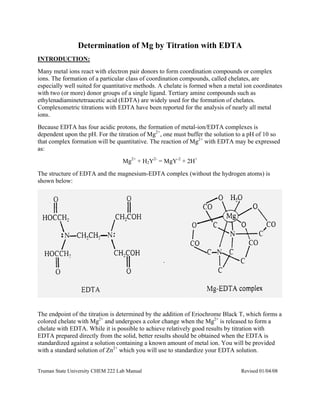 Truman State University CHEM 222 Lab Manual Revised 01/04/08
Determination of Mg by Titration with EDTA
INTRODUCTION:
Many metal ions react with electron pair donors to form coordination compounds or complex
ions. The formation of a particular class of coordination compounds, called chelates, are
especially well suited for quantitative methods. A chelate is formed when a metal ion coordinates
with two (or more) donor groups of a single ligand. Tertiary amine compounds such as
ethylenadiaminetetraacetic acid (EDTA) are widely used for the formation of chelates.
Complexometric titrations with EDTA have been reported for the analysis of nearly all metal
ions.
Because EDTA has four acidic protons, the formation of metal-ion/EDTA complexes is
dependent upon the pH. For the titration of Mg2+
, one must buffer the solution to a pH of 10 so
that complex formation will be quantitative. The reaction of Mg2+
with EDTA may be expressed
as:
Mg2+
+ H2Y2-
= MgY-2
+ 2H+
The structure of EDTA and the magnesium-EDTA complex (without the hydrogen atoms) is
shown below:
The endpoint of the titration is determined by the addition of Eriochrome Black T, which forms a
colored chelate with Mg2+
and undergoes a color change when the Mg2+
is released to form a
chelate with EDTA. While it is possible to achieve relatively good results by titration with
EDTA prepared directly from the solid, better results should be obtained when the EDTA is
standardized against a solution containing a known amount of metal ion. You will be provided
with a standard solution of Zn2+
which you will use to standardize your EDTA solution.
 