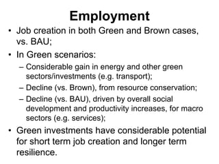 Employment
• Job creation in both Green and Brown cases,
vs. BAU;
• In Green scenarios:
– Considerable gain in energy and other green
sectors/investments (e.g. transport);
– Decline (vs. Brown), from resource conservation;
– Decline (vs. BAU), driven by overall social
development and productivity increases, for macro
sectors (e.g. services);
• Green investments have considerable potential
for short term job creation and longer term
resilience.
 
