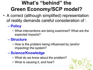 What’s “behind” the
Green Economy/SCP model?
• A correct (although simplified) representation
of reality demands careful consideration of :
– Policy
• What interventions are being examined? What are the
expected impacts?
– Structure
• How is the problem being influenced by (and/or
impacting) the system?
– Science/Knowledge
• What do we know about the problem?
• What is causing it, and how?
 