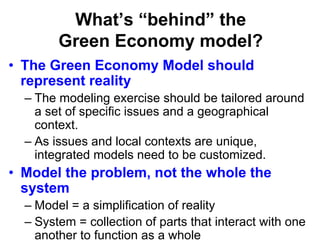 What’s “behind” the
Green Economy model?
• The Green Economy Model should
represent reality
– The modeling exercise should be tailored around
a set of specific issues and a geographical
context.
– As issues and local contexts are unique,
integrated models need to be customized.
• Model the problem, not the whole the
system
– Model = a simplification of reality
– System = collection of parts that interact with one
another to function as a whole
 