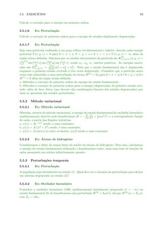 5.5. EXERC´ICIOS 93
Calcule a corre¸c˜ao para a energia em primeira ordem.
5.5.1.6 Ex: Perturba¸c˜ao
Calcule a corre¸c˜ao de primeira ordem para a energia de estados duplamente degenerados.
5.5.1.7 Ex: Perturba¸c˜ao
Seja uma part´ıcula conﬁnada ´a um po¸co c´ubico tri-dimensional e inﬁnito, descrito pela energia
potencial V (x, y, z) = 0 para 0 < x < a, 0 < y < a e 0 < z < a e V (x, y, z) = ∞ al´em da
regi˜ao acima deﬁnida. Sabemos que os estados estacion´arios da part´ıcula s˜ao Ψ
(0)
nx,ny,nz (x, y, z) =
2
a
3/2
sin nxπ
a x sin
nyπ
a y sin nzπ
a z , sendo nx, ny, nz inteiros positivos. As energias associ-
adas s˜ao E
(0)
nx,ny,nz = π2 2
2ma2 (n2
x + n2
y + n2
z). Note que o estado fundamental n˜ao ´e degenerado
enquanto o primeiro estado excitado ´e trˆes vezes degenerado. Considere que a part´ıcula nesta
caixa seja submetida a uma perturba¸c˜ao da forma H(1) = V0 para 0 < x < a/2 e 0 < y < a/2 e
H(1) = 0 al´em da regi˜ao acima deﬁnida.
a. Obtenha a corre¸c˜ao de primeira ordem da energia do estado fundamental.
b. Obtenha a corre¸c˜ao de primeira ordem para a energia (degenerada) do primeiro estado exci-
tado, al´em da base ´otima (que decorre das combina¸c˜oes lineares dos estados degenerados) que
mais se aproxima dos estados perturbados.
5.5.2 M´etodo variacional
5.5.2.1 Ex: M´etodo variacional
Obtenha, atrav´es do m´etodo variacional, a energia do estado fundamental do oscilador harmˆonico
unidimensional, descrito pelo hamiltoniano H = −
2
2m
d2
dx2 + 1
2mω2x2, e a correspondente fun¸c˜ao
de onda, a partir das fun¸c˜oes tentativas
a. ψ(x) = Ae−αx2
sendo α uma constante;
b. ψ(x) = A/(x2 + β2) sendo β uma constante;
c. ψ(x) = A cos(πx/a) entre os limites ±a/2 sendo a uma constante.
5.5.2.2 Ex: ´Atomo de hidrogˆenio
Consideramos o efeito da massa ﬁnita do n´ucleo do ´atomo de hidrogˆenio. Para isso, calculamos
a energia do estado fundamental utilizando o hamiltoniano exato, mais uma base de fun¸c˜oes de
onda assumindo um n´ucleo inﬁnitivamente pesado.
5.5.3 Perturba¸c˜oes temporais
5.5.3.1 Ex: Perturba¸c˜ao
A popula¸c˜ao seja inicialmente no estado |1 . Qual deve ser a dura¸c˜ao da perturba¸c˜ao para deixar
um sistema degenerado no estado |2 ?
5.5.3.2 Ex: Oscilador harmˆonico
Considere o oscilador harmˆonico (OH) unidimensional inicialmente preparado (t = −∞) no
estado fundamental |0 do hamiltoniano n˜ao perturbado H(0) = ωˆa†ˆa, tal que H(0)|n = En|n
com En = n ω.
 