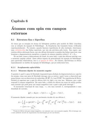 Cap´ıtulo 6
´Atomos com spin em campos
externos
6.1 Estrutura ﬁna e hiperﬁna
J´a vimos que as energias do ´atomo de hidrogˆenio preditos pelo modelo de Bohr coincidem
com as solu¸c˜oes da equa¸c˜ao de Schr¨odinger. As frequˆencias das transi¸c˜oes foram veriﬁcadas
experimentalmente. No entanto, quando fazemos experiˆencias de alta resolu¸c˜ao, observamos
uma estrutura ﬁna das linhas espectrais, que n˜ao s˜ao previstos pela teoria. Isso sugere, que
existem efeitos adicionais fracos, que n˜ao afetam fortemente a posi¸c˜ao das linhas espectrais, mas
levantam a degenerescˆencia energ´etica a respeito do n´umero quˆantico orbital l: E = En,l.
De um lado, temos o deslocamento de Lamb, do outro lado, o spin dos el´etrons interage com
o momento angular orbital. Esses efeitos seguem da generaliza¸c˜ao da equa¸c˜ao de Schr¨odinger
para part´ıculas relativ´ısticas, isto ´e, a equa¸c˜ao de Dirac. No entanto, discutiremos os efeitos
separadamente no ˆambito da equa¸c˜ao de Schr¨odinger, que j´a conhecemos bem.
6.1.1 Acoplamento spin-´orbita
6.1.1.1 Momento dipolar do momento angular
A quest˜ao ´e, qual ´e o grau de liberdade respons´avel para aboli¸c˜ao da degenerescˆencia no espectro
da energia, como esse grau de liberdade interage com os outros e qual ´e nova a observ´avel que
possa formar com as observ´aveis j´a conhecidas { ˆH, ˆL2, ˆLz} um CCOC? As experiˆencias de Stern-
Gerlach j´a sugeriam que o spin do el´etron deve ter algo a ver com isso. Sabemos, que o spin
responde ´a campos magn´eticos. Do outro lado, a ´orbita do el´etron em torno do n´ucleo produz
uma corrente que pode gerar um campo magn´etico com o qual o spin pode interagir.1
O movimento rotacional de uma carga, −e, cria uma corrente I, correspondendo `a uma
densidade de corrente,
j(r ) = Iˆeφδ(r − r )δ(z ) = −e
v
2πr
δ(r − r )δ(z ) . (6.1)
O momento dipolar causado por um movimento circular de um el´etron ´e,
µl =
1
2 V
r × j(r )d3
r =
1
4π
r ×
2π
0
dφ
∞
−∞
dz
∞
0
r dr
−ev
r
δ(r − r )δ(z ) (6.2)
= −1
2 er × v =
−e
2me
l ,
1
O spin do el´etron n˜ao gera campo magn´etico, em contraste com o seu momento angular. Ele s´o interage com
o meio ambiente atrav´es do requerimento da simetriza¸c˜ao por ser um fermion.
95
 