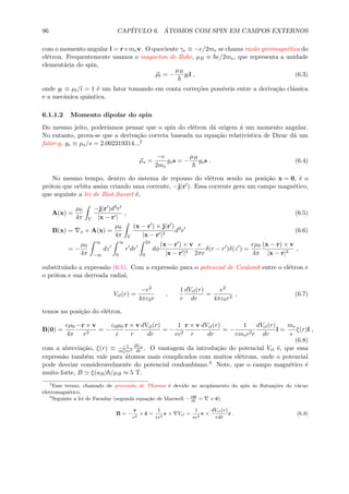 96 CAP´ITULO 6. ´ATOMOS COM SPIN EM CAMPOS EXTERNOS
com o momento angular l = r×mev. O quociente γe ≡ −e/2me se chama raz˜ao giromagn´etica do
el´etron. Frequentemente usamos o magneton de Bohr, µB ≡ e/2me, que representa a unidade
element´aria do spin,
µl = −
µB
gll , (6.3)
onde gl ≡ µl/l = 1 ´e um fator tomando em conta corre¸c˜oes poss´ıveis entre a deriva¸c˜ao cl´assica
e a mecˆanica quˆantica.
6.1.1.2 Momento dipolar do spin
Do mesmo jeito, poder´ıamos pensar que o spin do el´etron d´a origem ´a um momento angular.
No entanto, prova-se que a deriva¸c˜ao correta baseada na equa¸c˜ao relativ´ıstica de Dirac d´a um
fator-g, gs ≡ µs/s = 2.002319314..,2
µs =
−e
2me
gss = −
µB
gss . (6.4)
No mesmo tempo, dentro do sistema de repouso do el´etron sendo na posi¸c˜ao x = 0, ´e o
pr´oton que orbita assim criando uma corrente, −j(r ). Essa corrente gera um campo magn´etico,
que seguinte a lei de Biot-Savart ´e,
A(x) =
µ0
4π V
−j(r )d3r
|x − r |
, (6.5)
B(x) = x × A(x) =
µ0
4π V
(x − r ) × j(r )
|x − r |3
d3
r (6.6)
= −
µ0
4π
∞
−∞
dz
∞
0
r dr
2π
0
dφ
(x − r ) × v
|x − r |3
e
2πr
δ(r − r )δ(z ) =
eµ0
4π
(x − r) × v
|x − r|3
,
substituindo a express˜ao (6.1). Com a express˜ao para o potencial de Coulomb entre o el´etron e
o pr´oton e sua derivada radial,
Vcl(r) =
−e2
4πε0r
,
1
r
dVcl(r)
dr
=
e2
4πε0r3
, (6.7)
temos na posi¸c˜ao do el´etron,
B(0) =
eµ0
4π
−r × v
r3
= −
ε0µ0
e
r × v
r
dVcl(r)
dr
= −
1
ec2
r × v
r
dVcl(r)
dr
= −
1
emec2r
dVcl(r)
dr
l =
me
e
ξ(r)l ,
(6.8)
com a abrevia¸c˜ao, ξ(r) ≡ −1
m2
erc2
dVcl
dr . O vantagem da introdu¸c˜ao do potencial Vcl ´e, que essa
express˜ao tamb´em vale para ´atomos mais complicados com muitos el´etrons, onde o potencial
pode desviar consideravelmente do potencial coulombiano.3 Note, que o campo magn´etico ´e
muito forte, B ξ(aB) /µB ≈ 5 T.
2
Esse termo, chamado de precess˜ao de Thomas ´e devido ao acoplamento do spin ´as ﬂutua¸c˜oes do v´acuo
eletromagn´etico.
3
Seguinte a lei de Faraday (segunda equa¸c˜ao de Maxwell −∂B
∂t
= × ˆe)
B = −
v
c2
× ˆe =
1
ec2
v × Vcl =
1
ec2
v ×
dVcl(r)
rdr
r . (6.9)
 