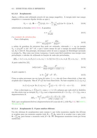 6.1. ESTRUTURA FINA E HIPERFINA 97
6.1.1.3 Acoplamento
Agora, o el´etron est´a orbitando atrav´es de um campo magn´etico. A energia entre esse campo
magn´etico e o momento dipolar devido ao spin ´e,
Vls = −µs · B = −
me
e
ξ(r)µs · l = −
me
e
−e
2me
geξ(r)s · l = ξ(r)s · l , (6.10)
substituindo as formulas (6.8) e (6.4). A grandeza
α ≡
e2
4π 0 c
(6.11)
´e a constante da estrutura ﬁna.
Para o hidrogˆenio,
ξ(r) =
Ze2
8π 0m2
ec2r3
=
Z α
2m2
ecr3
, (6.12)
a ordem de grandeza da estrutura ﬁna pode ser estimada, colocando r = aB na energia
Vls ξ(aB) 2 ≈ 3.6 · 10−4 eV, o que ´e muito menor do que a energia do estado fundamen-
tal, E0 ≈ 13.6 eV. Em princ´ıpio, dever´ıamos solver de novo a equa¸c˜ao de Schr¨odinger incluindo
a energia Vls. Mas como esse termo ´e pequeno, ´e muito mais f´acil considerar essa energia como
perturba¸c˜ao, e calcular ele utilizando as fun¸c˜oes de onda n˜ao perturbadas,
∆Els = n, l, s, ml, ms|Vls|n, l, s, ml, ms = n, l|ξ(r)|n, l l, s, ml, ms|s · l|l, s, ml, ms . (6.13)
A parte radial ﬁca [15],
nl|ξ(r)|nl =
Z α
2m2
ec
Z3
n3a3
Bl(l + 1/2)(l + 1)
, (6.14)
A parte angular ´e,
s · l =
1
2
(j2
− s2
− l2
) . (6.15)
Como os spins precessam um em torno do outro, lz e sz n˜ao s˜ao bons observ´aveis, a base n˜ao
acoplada n˜ao ´e adaptada. Mas s2, l2 e j2 s˜ao bons observ´aveis. Na base acoplada {n, (l, s)j, mj}
n, (l, s)j, mj|s · l|n, (l, s)j, mj =
2
2
[j(j + 1) − l(l + 1) − s(s + 1)] . (6.16)
Com a abrevia¸c˜ao ζnl ≡
2
2 ξnl(r) , como j = l ± 1/2, achamos que cada n´ıvel se desdobra
em dois n´ıveis com as energias Enl + lζnl com a degenerescˆencia 2l + 2 e Enl − (l + 1)ζnl com a
degenerescˆencia 2l,
∆Els =
mec2
4
(Zα)4 j(j + 1) − l(l + 1) − 3/4
n3l(l + 1/2)(l + 1)
. (6.17)
Note, que o acoplamento l·s leva a degenerescˆencia de l, mas n˜ao de lz (vide Fig. 6.1). Ref. 6.3.1.1,
??, 6.3.1.2 e ??.
6.1.1.4 Acoplamento L · S para muitos el´etrons
Um dos sistemas de acoplamentos mais comuns ´e, que todos momentos angular dos el´etrons
se acoplam para um momento angular total, L = k lk, antes de se acoplar com o spin total,
S = k sk, para formar o momento total, J = L + S. Designamos momentos totais por letras
mai´usculas.
 