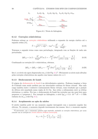98 CAP´ITULO 6. ´ATOMOS COM SPIN EM CAMPOS EXTERNOS
Figura 6.1: N´ıveis do hidrogˆenio.
6.1.2 Corre¸c˜oes relativ´ısticas
Podemos estimar as corre¸c˜oes relativ´ısticas utilizando a expans˜ao da energia cin´etica at´e a
segunda ordem [11],
ˆT = p2c2 + m2
0c4 − m0c2 p2
2m
−
p4
8m3
0c2
. (6.18)
Tratamos o segundo termo como uma perturba¸c˜ao, integrando com as fun¸c˜oes de onda n˜ao
perturbadas,
∆Erel = n, l| −
4
8m3
0c2
4
|n, l = −
mc2
2
(Zα)4 1
n3(l + 1/2)
−
3
4n4
. (6.19)
Combinando as corre¸c˜oes LS e relativ´ısticas, obtemos,
∆Efs = ∆Els + ∆Erel = −
mc2
2
(Zα)4 1
n3(j + 1/2)
−
3
4n4
. (6.20)
Isto ´e, os n´ıveis s˜ao agora degenerados em j (vide Fig. 6.1)4. Obviamente os n´ıveis mais afetadas
pelas corre¸c˜oes relativ´ısticas s˜ao aqueles com baixos valores de n e l.
6.1.3 Deslocamento de Lamb
O origem do deslocamento de Lamb ´e na eletrodinˆamica quˆantica. Podemos imaginar a for¸ca
de Coulomb come sendo mediata por um intercˆambio continuo de f´otons virtuais. Mas cada
carga tamb´em emite e reabsorve continuamente f´otons virtuais, como resultado que a posi¸c˜ao
do el´etron est´a manchada numa regi˜ao de 0.1 fm. Isso reduz a sobreposi¸c˜ao entre as ´orbitas
eletrˆonicas e o n´ucleo. Por isso, o deslocamento de Lamb faz corre¸c˜oes que s˜ao mais forte para
pequenos n ´e pequenos l. Por exemplo no hidrogˆenio, o n´ıvel 2p1/2 ´e 4.4 · 10−6 eV = 1 GHz
embaixo do 2s1/2 (vide Fig. 6.1).
6.1.4 Acoplamento ao spin do n´ucleo
O n´ucleo tamb´em pode ter um momento angular interagindo com o momento angular dos
el´etrons. No entanto, o momento depende inversamente das massas. Isto ´e, o momento angular
4 ´E interessante, que o tratamento quˆantico aqui mostrado, incluindo as corre¸c˜oes relativ´ısticas, por acaso
coincide com as corre¸c˜oes de Arnold Johannes Wilhelm Sommerfeld,
En,j = En 1 +
α2
n
1
j + 1/2
−
3
4n
.
 