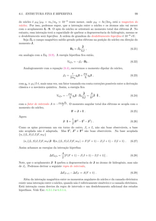 6.1. ESTRUTURA FINA E HIPERFINA 99
do n´ucleo ´e µK/µB = me/mp 10−3 vezes menor, onde µK = e/2mp est´a o magneton do
n´ucleo. Por isso, podemos supor, que a intera¸c˜ao entre o n´ucleo e os ´atomos n˜ao vai mexer
com o acoplamento L · S. O spin do n´ucleo se orientar´a ao momento total dos el´etrons J. No
entanto, essa intera¸c˜ao ter´a a capacidade de quebrar a degenerescˆencia do hidrogˆenio, mesmo se
o desdobramento ser´a hiperﬁno. A ordem de grandeza do desdobramento hiperﬁno ´e 10−6 eV.
Seja ¯B0 o campo magn´etico m´edio gerado pelos el´etrons na posi¸c˜ao do n´ucleo em dire¸c˜ao do
momento J,
B0 = ¯B0
ˆJ
J
, (6.21)
em analogia com a Eq. (6.9). A energia hiperﬁna ﬁca ent˜ao,
Vhfs = −µI · B0 . (6.22)
Analogicamente com a equa¸c˜ao (6.4), escrevemos o momento dipolar do n´ucleo,
µI =
e
2mp
gpI =
µK
gpI , (6.23)
com gp ≡ µI/I ´e, mais uma vez, um fator tomando em conta corre¸c˜oes poss´ıveis entre a deriva¸c˜ao
cl´assica e a mecˆanica quˆantica. Assim, a energia ﬁca
Vhfs = −
µK
gpI · ¯B0
ˆJ
J
=
A
2
ˆJ · ˆI , (6.24)
com o fator de intervalo A ≡ −
µK gp
¯B0
J . O momento angular total dos el´etrons se acopla com o
momento do n´ucleo,
F = J + I . (6.25)
Agora
J · I =
1
2
(F2
− I2
− J2
) . (6.26)
Como os spins precessam um em torno do outro, Jz e Iz n˜ao s˜ao boas observ´aveis, a base
n˜ao acoplada n˜ao ´e adaptada. Mas I2, J2 e F2 s˜ao boas observ´aveis. Na base acoplada
{n, ((L, S)J, I)F, mF }
n, ((L, S)J, I)F, mF |J · I|n, ((L, S)J, I)F, mF = F(F + 1) − J(J + 1) − I(I + 1) . (6.27)
Assim achamos as energias da intera¸c˜ao hiperﬁna
∆Ehfs =
A
2
[F(F + 1) − J(J + 1) − I(I + 1)] . (6.28)
Note, que o acoplamento J · I quebra a degenerescˆencia de J no ´atomo de hidrogˆenio, mas n˜ao
de Jz. Podemos derivar a seguinte regra de intervalo,
∆EF+1 − ∆EF = A(F + 1) . (6.29)
Al´em da intera¸c˜ao magn´etica entre os momentos angulares do n´ucleo e da camada eletrˆonica
existe uma intera¸c˜ao entre o n´ucleo, quando n˜ao ´e esfericamente sim´etrico e a camada eletrˆonica.
Est´a intera¸c˜ao causa desvios da regra de intervalo e um desdobramento adicional dos estados
hiperﬁnos. Vide Exc. 6.3.1.3 e 6.3.1.4.
 