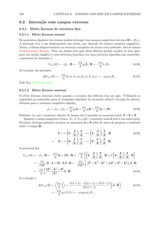100 CAP´ITULO 6. ´ATOMOS COM SPIN EM CAMPOS EXTERNOS
6.2 Intera¸c˜ao com campos externos
6.2.1 Efeito Zeeman da estrutura ﬁna
6.2.1.1 Efeito Zeeman normal
Os momentos dipolares dos ´atomos podem interagir com campos magn´eticos externos B = Bz ˆez.
A intera¸c˜ao leva ´a um deslocamento dos n´ıveis, que depende do n´umero quˆantico magn´etico.
Assim, a ´ultima degenerescˆencia na estrutura energ´etica do ´atomo est´a quebrada. Isso se chama
desdobramento Zeeman. Para um ´atomo sem spin (dois el´etrons podem acoplar os seus spins
para um estado singleto) e sem estrutura hiperﬁna (ou uma estrutura hiperﬁna n˜ao resolvida),
o potencial da intera¸c˜ao ´e,
Vzee(B) = −µL · B = −
µB
gL
ˆL · B = −
µB
LzBz . (6.30)
As energias s˜ao portanto,
∆Ezee(B) = −
µB
Bz n, L, mL|ˆLz|n, L, mL = −µBmLBz . (6.31)
Vide Exc. 6.3.2.1 e 6.3.2.2.
6.2.1.2 Efeito Zeeman anormal
O efeito Zeeman anormal ocorre quando o conjunto dos el´etrons tem um spin. Utilizando as
express˜oes j´a conhecidas para os momentos dipolares do momento orbital e do spin do el´etron,
obtemos para o momento magn´etico dipolar,
µJ = µL + µS =
µB
gLL +
µB
gSS =
µB
(L + 2S) . (6.32)
Podemos ver que o momento dipolar do ´atomo n˜ao ´e paralelo ao momento total, J = L + S.
Quando o campo magn´etico ´e fraco, Vls Vzee(B), o momento total J ser´a a boa observ´avel.
Portanto, devemos primeiro projetar os momentos L e S sobre J, antes de projetar o resultado
sobre o campo B,
L −→ L ·
J
|J|
J
|J|
−→ L ·
J
|J|
J
|J|
· B (6.33)
e S −→ S ·
J
|J|
J
|J|
−→ S ·
J
|J|
J
|J|
· B .
O potencial ﬁca
Vzee(B) = −µJ · B = −
µB
(L + 2S) · B = −
µB
L ·
J
|J|
J
|J|
· B + 2 S ·
J
|J|
J
|J|
· B
= −
µB
|J|2
[L · J + 2S · J] J · B = −
µB
|J|2
1
2
J2
+ L2
− S2
+ 2(J2
+ S2
− L2
) J · B
= −
µB 1
2
3J2 − L2 + S2
|J|2
J · B . (6.34)
E a energia ´e,
∆Ezee(B) =
µB
1 +
J(J + 1) − L(L + 1) + S(S + 1)
2J(J + 1)
ˆJ · ˆB (6.35)
= −
µB
gJ
ˆJzBz = −µBgJ mJ Bz ,
 