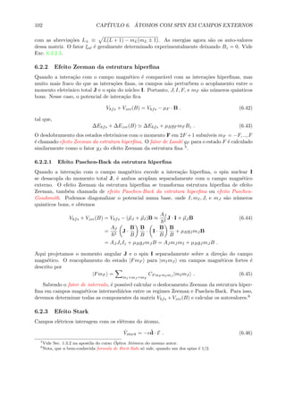 102 CAP´ITULO 6. ´ATOMOS COM SPIN EM CAMPOS EXTERNOS
com as abrevia¸c˜oes L± ≡ L(L + 1) − mL(mL ± 1). As energias agora s˜ao os auto-valores
dessa matriz. O fator ξnl ´e geralmente determinado experimentalmente deixando Bz = 0. Vide
Exc. 6.3.2.3.
6.2.2 Efeito Zeeman da estrutura hiperﬁna
Quando a intera¸c˜ao com o campo magn´etico ´e compar´avel com as intera¸c˜oes hiperﬁnas, mas
muito mais fraco do que as intera¸c˜oes ﬁnas, os campos n˜ao perturbem o acoplamento entre o
momento eletrˆonico total J e o spin do n´ucleo I. Portanto, J, I, F, e mF s˜ao n´umeros quˆanticos
bons. Nesse caso, o potencial de intera¸c˜ao ﬁca
Vhfs + Vzee(B) = Vhfs − µF · B . (6.42)
tal que,
∆Ehfs + ∆Ezee(B) ∆Ehfs + µBgF mF Bz . (6.43)
O desdobramento dos estados eletrˆonicos com o momento F em 2F +1 subn´ıveis mF = −F, .., F
´e chamado efeito Zeeman da estrutura hiperﬁna. O fator de Land´e gF para o estado F ´e calculado
similarmente como o fator gJ do efeito Zeeman da estrutura ﬁna 5.
6.2.2.1 Efeito Paschen-Back da estrutura hiperﬁna
Quando a intera¸c˜ao com o campo magn´etico excede a intera¸c˜ao hiperﬁna, o spin nuclear I
se desacopla do momento total J, ´e ambos acoplam separadamente com o campo magn´etico
externo. O efeito Zeeman da estrutura hiperﬁna se transforma estrutura hiperﬁna de efeito
Zeeman, tamb´em chamada de efeito Paschen-Back da estrutura hiperﬁna ou efeito Paschen-
Goudsmith. Podemos diagonalizar o potencial numa base, onde I, mI, J, e mJ s˜ao n´umeros
quˆanticos bons, e obtemos
Vhfs + Vzee(B) = Vhfs − (µJ + µI)B ≈
AJ
2
J · I + µJ B (6.44)
=
AJ
2
J ·
B
B
B
B
· I ·
B
B
B
B
+ µBgJ mJ B
= AJ JzIz + µBgJ mJ B = AJ mJ mI + µBgJ mJ B .
Aqui projetamos o momento angular J e o spin I separadamente sobre a dire¸c˜ao do campo
magn´etico. O reacoplamento do estado |FmF para |mImJ em campos magn´eticos fortes ´e
descrito por
|FmF =
mI +mJ =mF
CFmF mI mJ
|mImJ . (6.45)
Sabendo o fator de intervalo, ´e poss´ıvel calcular o deslocamento Zeeman da estrutura hiper-
ﬁna em campos magn´eticos intermedi´arios entre os regimes Zeeman e Paschen-Back. Para isso,
devemos determinar todas as componentes da matriz Vhfs + Vzee(B) e calcular os autovalores.6
6.2.3 Efeito Stark
Campos el´etricos interagem com os el´etrons do ´atomo,
ˆVstark = −eˆd · E . (6.46)
5
Vide Sec. 1.3.2 na apostila do curso ´Optica Atˆomica do mesmo autor.
6
Nota, que a bem-conhecida formula de Breit-Rabi s´o vale, quando um dos spins ´e 1/2.
 