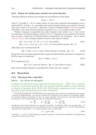 104 CAP´ITULO 6. ´ATOMOS COM SPIN EM CAMPOS EXTERNOS
6.2.4 Regras de sele¸c˜ao para emiss˜ao em certas dire¸c˜oes
Transi¸c˜oes dipolares el´etricas s˜ao excitadas por perturba¸c˜oes do tipo Stark,
ˆVstark = −ed · E , (6.54)
onde E = E0 cos(k · r − ωt) ´e o campo el´etrico de uma onda oscilat´oria eletromagn´etica com a
polariza¸c˜ao E0. Com d = ezˆez, para determinar quais transi¸c˜oes dipolares s˜ao poss´ıveis, devemos
olhar para a matriz J mJ |ˆz|JmJ . Aplicando o teorema de Wigner-Eckart (6.50), j´a ´e poss´ıvel
determinar, entre quais n´umeros quˆanticos magn´eticos mJ e mJ transi¸c˜oes podem ocorrer.
Podemos comparar as amplitudes das v´arias transi¸c˜oes entre estados |mJ e |mJ atrav´es
dos coeﬁcientes de Clebsch-Gordan (vide Exc. 6.3.1.4). Transi¸c˜oes s´o s˜ao poss´ıveis entre estados
para os quais o coeﬁciente de Clebsch-Gordan correspondente n˜ao desaparece. Isso se chama
regra de sele¸c˜ao. Para transi¸c˜oes dipolares existem essas regras de sele¸c˜ao,
∆J = 0, ±1 mas (J = 0) → (J = 0) est´a proibido (6.55)
∆mJ = 0, ±1 mas (mJ = 0) → (mJ = 0) est´a proibido quando ∆J = 0 .
Al´em disso, para acoplamento L · S,
∆S = 0, ∆L = 0, ±1 e para o el´etron fazendo a transi¸c˜ao ∆l = ±1 . (6.56)
Em presencia de um campo magn´etico forte (regime de Paschen-Back) quebrando o acoplamento
L · S as regras de sele¸c˜ao s˜ao,
∆mS = 0, ∆mL = 0, ±1 . (6.57)
Para acoplamento j · j,
∆j = 0, ±1 para um el´etron e ∆j = 0 para todos os outros . (6.58)
Para todos transi¸c˜oes dipolares a paridade deve mudar entre par e impar.7
6.3 Exerc´ıcios
6.3.1 Estrutura ﬁna e hiperﬁna
6.3.1.1 Ex: ´Atomo de hidrogˆenio
Considere uma part´ıcula de massa µ descrita pelo hamiltoniano H = −
2
2µ
2 + V (r) + ξ(r)L · S,
sendo V (r) um potencial central, L e S os seus momentos angulares orbitais e de spin. Obtenha
as rela¸c˜oes de comuta¸c˜ao [L, H], [S, H] e [L + S, H] quando consideramos ou n˜ao a intera¸c˜ao
spin-´orbita ξ(r)L · S introduzido via corre¸c˜oes relativ´ısticas.
7
As taxas de transi¸c˜ao entre os subn´ıveis Zeeman s˜ao ponderadas pelos coeﬁcientes de Clebsch-Gordon seguinte
o teorema de Wigner-Eckardt. As taxas de excita¸c˜ao sob a inﬂuencia de um campo de luz dependem tamb´em
da orienta¸c˜ao relativa da polariza¸c˜ao do laser e do campo magn´etico. Para tomar em conta dessa dependˆencia,
decompomos o vetor de polariza¸c˜ao numa base de coordenadas deﬁnidas por
ˆe3 =
B
B
, ˆe2 =
ˆe3 × ˆg
|ˆe3 × ˆg|
, ˆe1 =
ˆe2 × ˆe3
|ˆe2 × ˆe3|
, (6.59)
onde ˆg marca uma dire¸c˜ao arbitraria, por exemplo da gravidade. A amplitude relativa das transi¸c˜oes ∆mJ = 0
est´a proporcional ´a proje¸c˜ao do vetor de polariza¸c˜ao no eixo do campo magn´etico, ζπ = (ˆε · ˆe3)2
. Para estimar a
amplitude das transi¸c˜oes ∆mJ = ±1, devemos projetar sobre as coordenadas
ˆe± = 1√
2
(ˆe1 iˆe2) , (6.60)
e obtemos ζσ± = (ˆε·ˆe±)2
. Agora basta ﬁxar um campo magn´etico, e escolher uma intensidade I e uma polariza¸c˜ao
(que pode ser el´ıptica) para o laser.
 